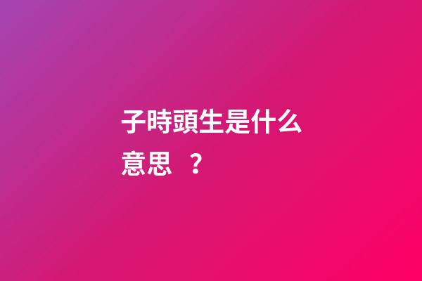 子時頭生是什么意思？